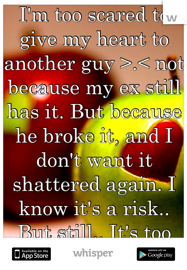 I'm too scared to give my heart to another guy >.< not because my ex still has it. But because he broke it, and I don't want it shattered again. I know it's a risk.. But still.. It's too much pain .-.