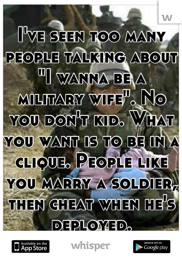 I've seen too many people talking about "I wanna be a military wife". No you don't kid. What you want is to be in a clique. People like you marry a soldier, then cheat when he's deployed.