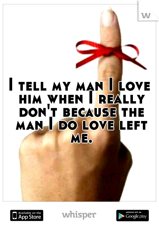 I tell my man I love him when I really don't because the man I do love left me.