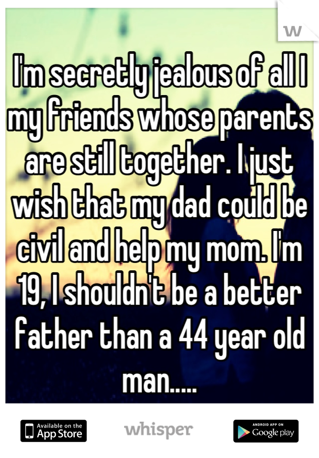 I'm secretly jealous of all I my friends whose parents are still together. I just wish that my dad could be civil and help my mom. I'm 19, I shouldn't be a better father than a 44 year old man.....