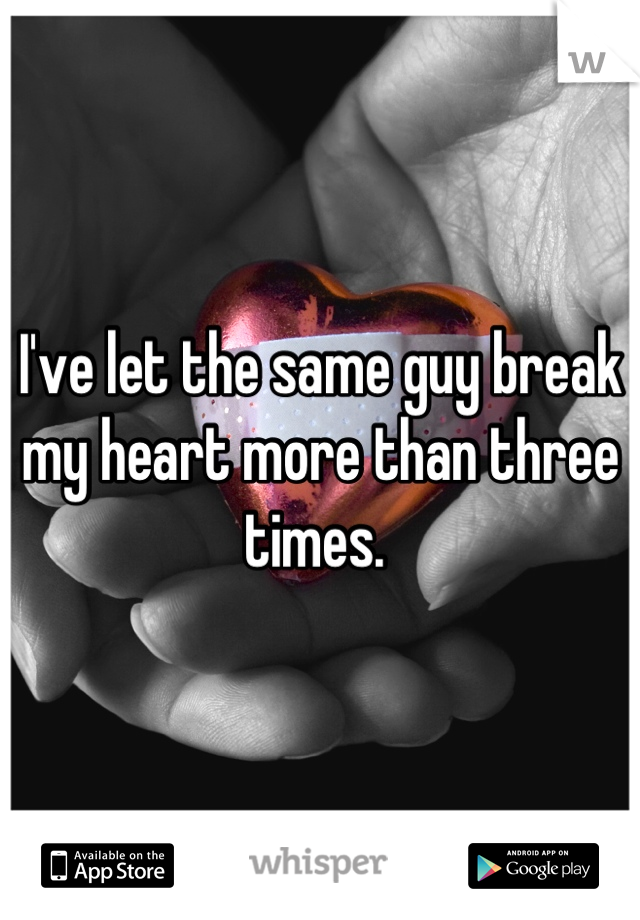 I've let the same guy break my heart more than three times. 