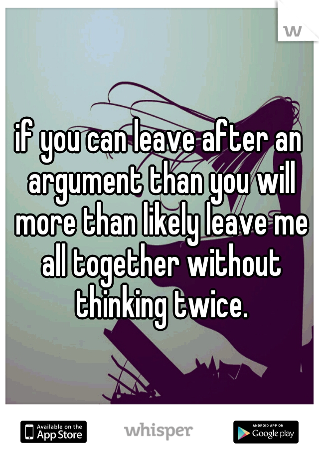 if you can leave after an argument than you will more than likely leave me all together without thinking twice.