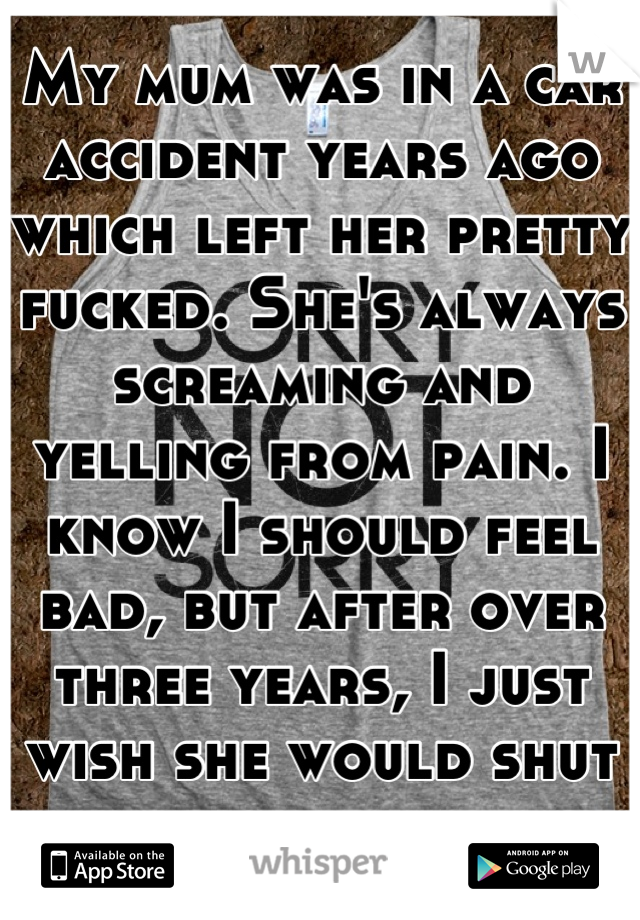 My mum was in a car accident years ago which left her pretty fucked. She's always screaming and yelling from pain. I know I should feel bad, but after over three years, I just wish she would shut up. 