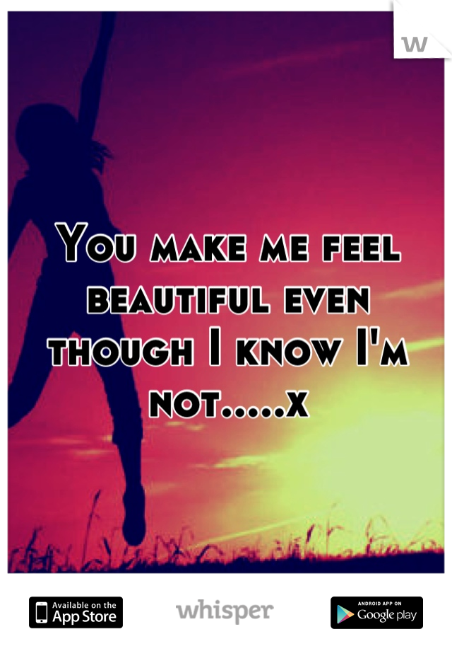 You make me feel beautiful even though I know I'm not.....x
