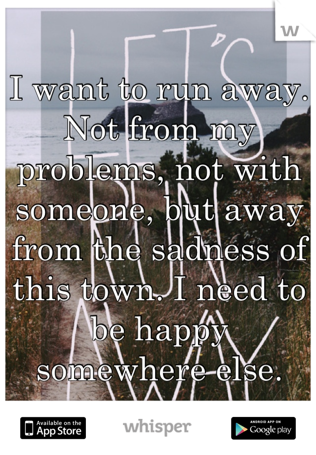 I want to run away. Not from my problems, not with someone, but away from the sadness of this town. I need to be happy somewhere else.