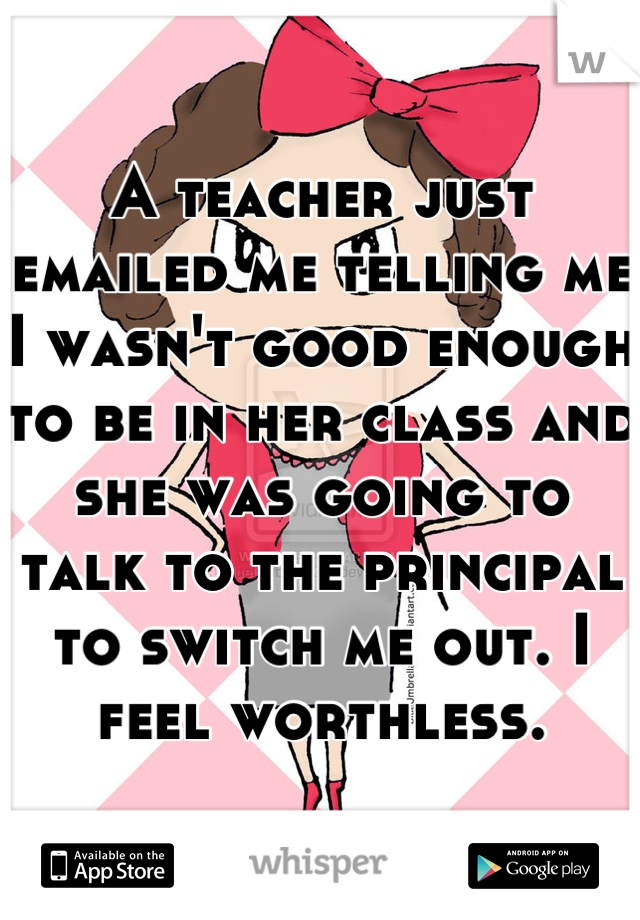 A teacher just emailed me telling me I wasn't good enough to be in her class and she was going to talk to the principal to switch me out. I feel worthless.