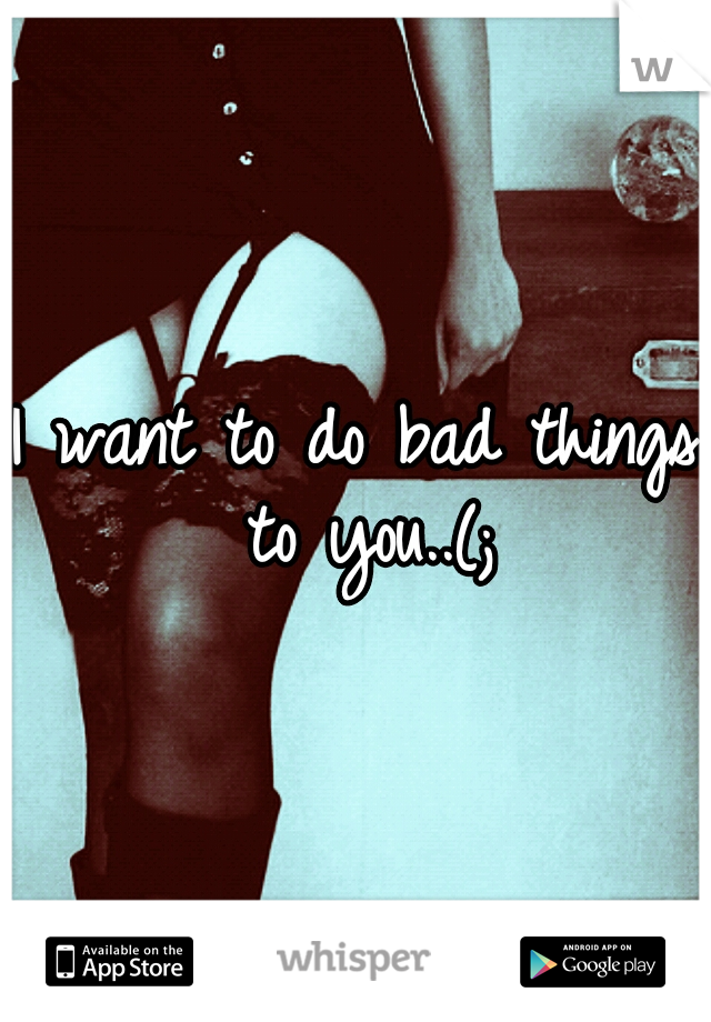 I want to do bad things to you..(;