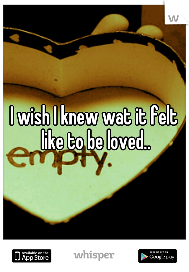 I wish I knew wat it felt like to be loved..