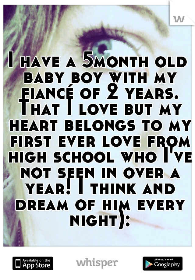 I have a 5month old baby boy with my fiancé of 2 years. That I love but my heart belongs to my first ever love from high school who I've not seen in over a year! I think and dream of him every night):