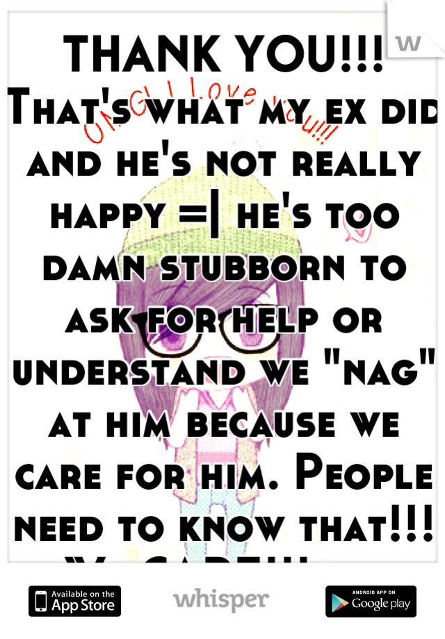THANK YOU!!! That's what my ex did and he's not really happy =| he's too damn stubborn to ask for help or understand we "nag" at him because we care for him. People need to know that!!! We CARE!!! ._.