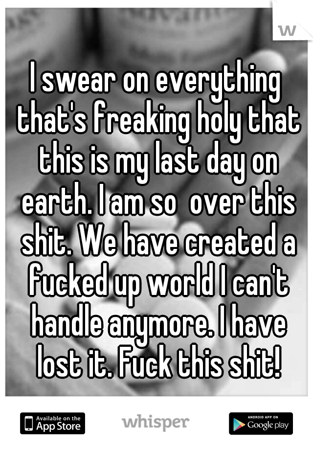 I swear on everything that's freaking holy that this is my last day on earth. I am so  over this shit. We have created a fucked up world I can't handle anymore. I have lost it. Fuck this shit!
