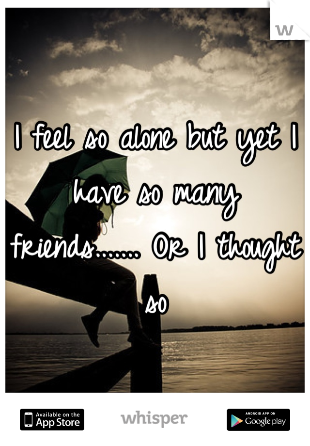 I feel so alone but yet I have so many friends....... Or I thought so