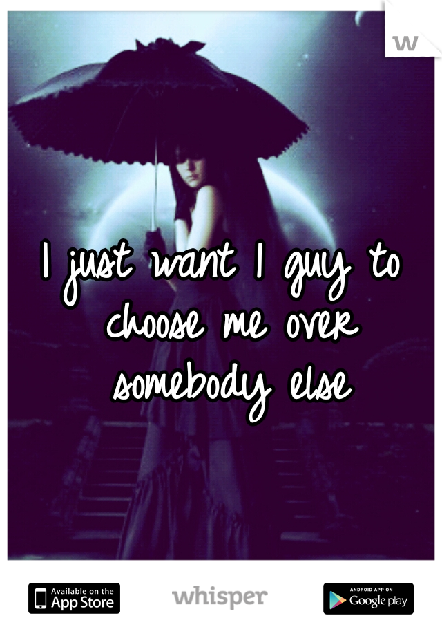 I just want 1 guy to choose me over somebody else