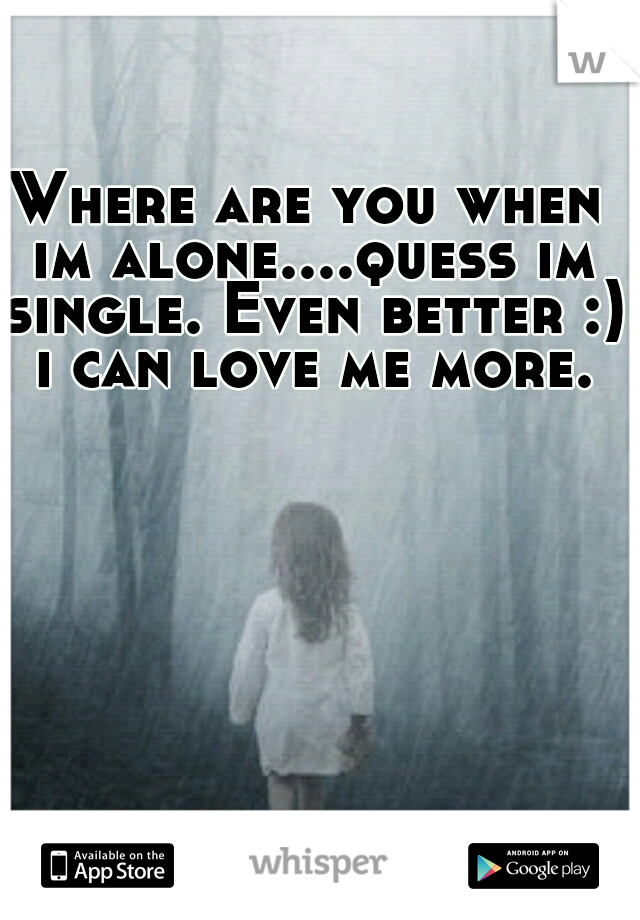 Where are you when im alone....quess im single. Even better :) i can love me more.
