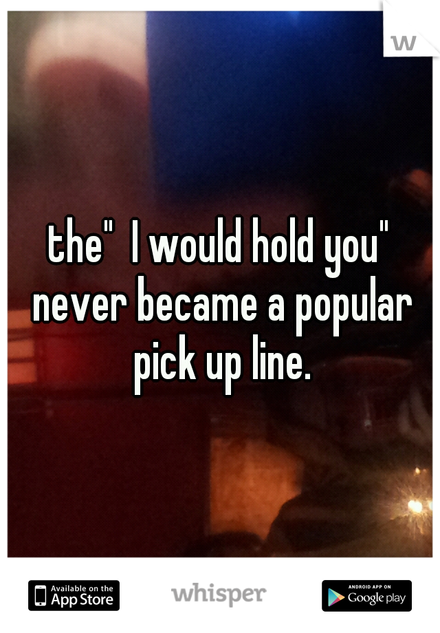 the"  I would hold you" never became a popular pick up line.