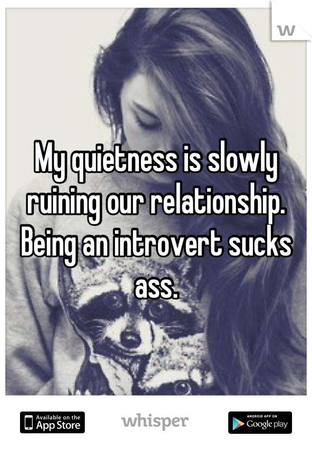 My quietness is slowly ruining our relationship.
Being an introvert sucks ass.