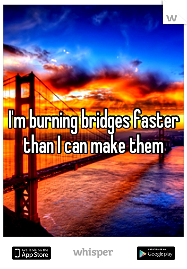 I'm burning bridges faster 
than I can make them