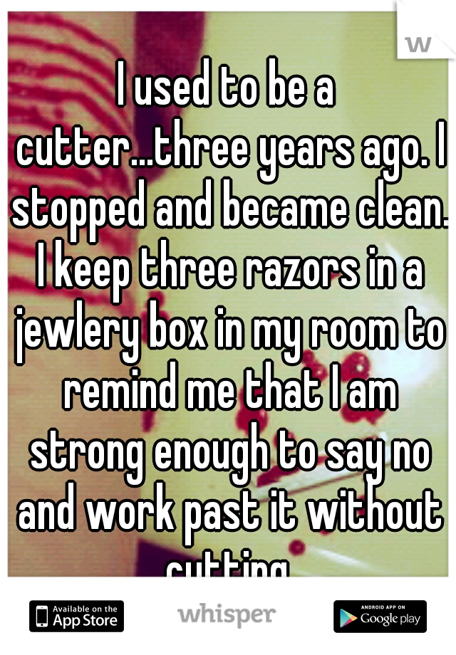 I used to be a cutter...three years ago. I stopped and became clean. I keep three razors in a jewlery box in my room to remind me that I am strong enough to say no and work past it without cutting.