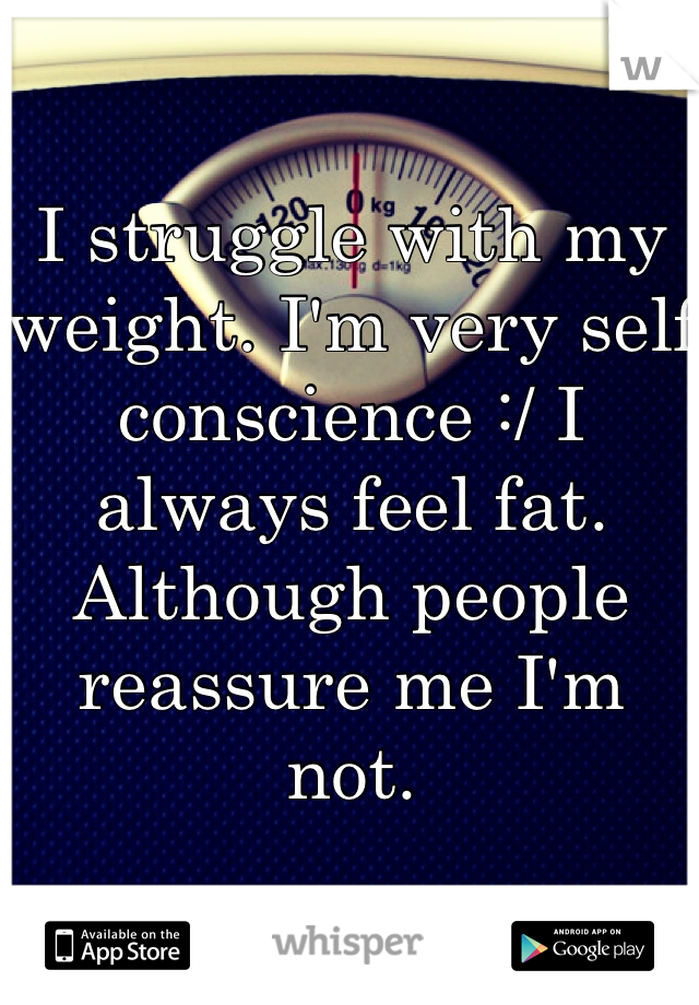 I struggle with my weight. I'm very self conscience :/ I always feel fat. Although people reassure me I'm not.