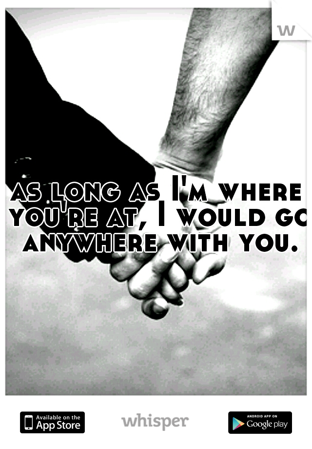 as long as I'm where you're at, I would go anywhere with you.