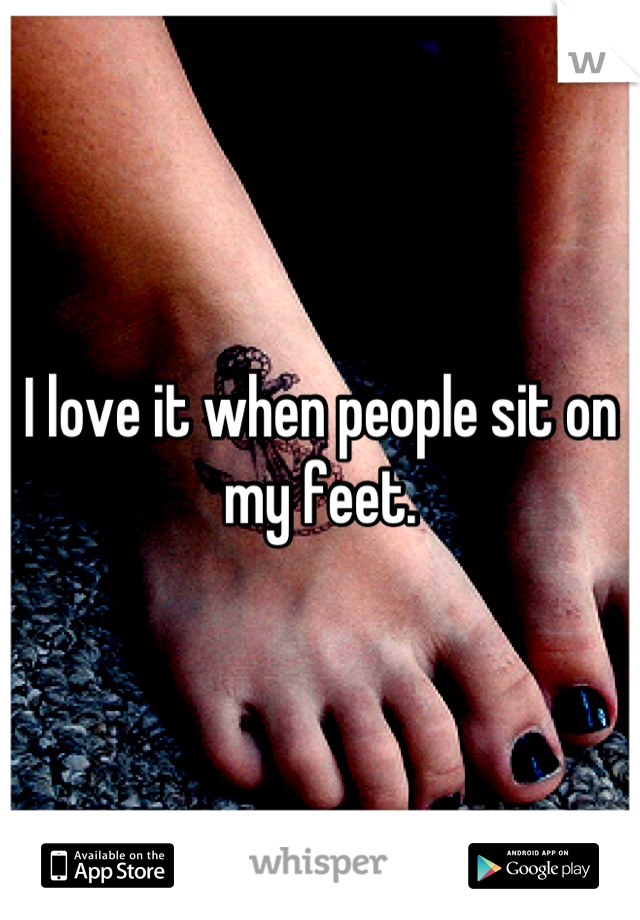 I love it when people sit on my feet.