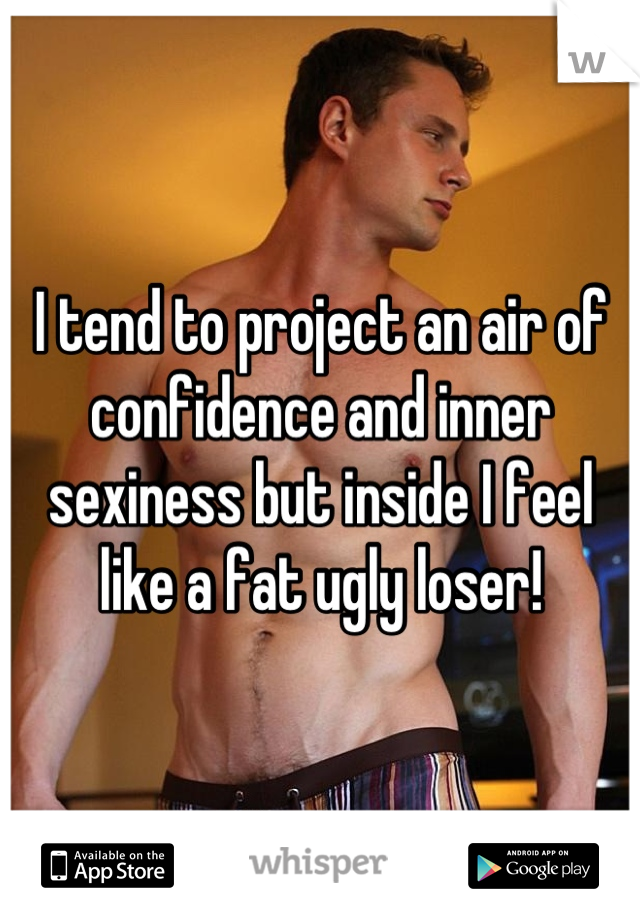 I tend to project an air of confidence and inner sexiness but inside I feel like a fat ugly loser!