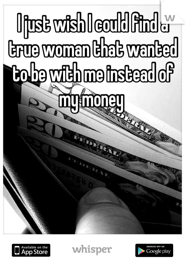 I just wish I could find a true woman that wanted to be with me instead of my money 