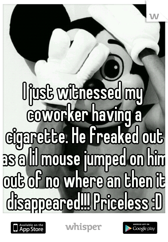 I just witnessed my coworker having a cigarette. He freaked out as a lil mouse jumped on him out of no where an then it disappeared!!! Priceless :D hahaha