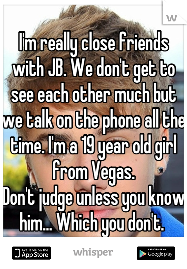 I'm really close friends with JB. We don't get to see each other much but we talk on the phone all the time. I'm a 19 year old girl from Vegas. 
Don't judge unless you know him... Which you don't. 