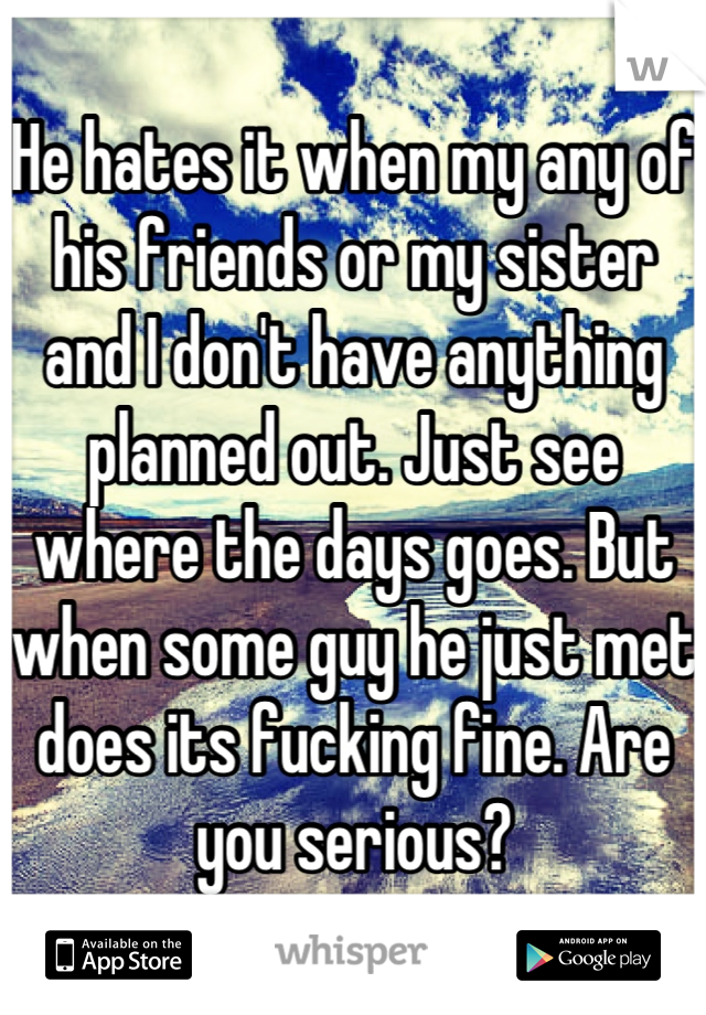 He hates it when my any of his friends or my sister and I don't have anything planned out. Just see where the days goes. But when some guy he just met does its fucking fine. Are you serious?