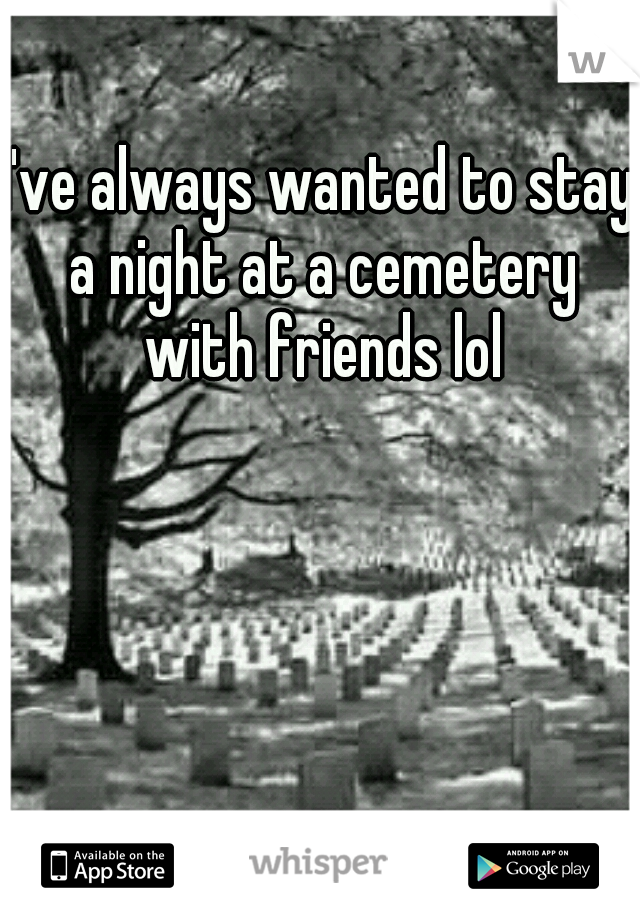 I've always wanted to stay a night at a cemetery with friends lol