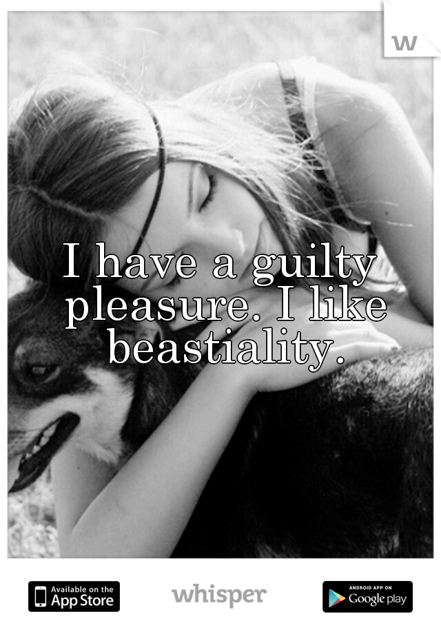 I have a guilty pleasure. I like beastiality.