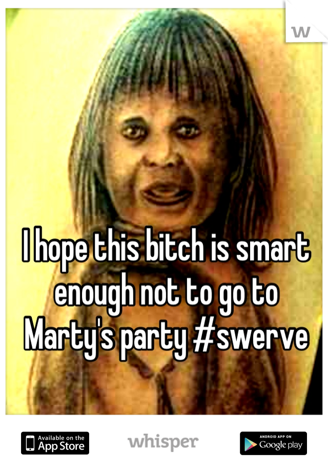 I hope this bitch is smart enough not to go to Marty's party #swerve