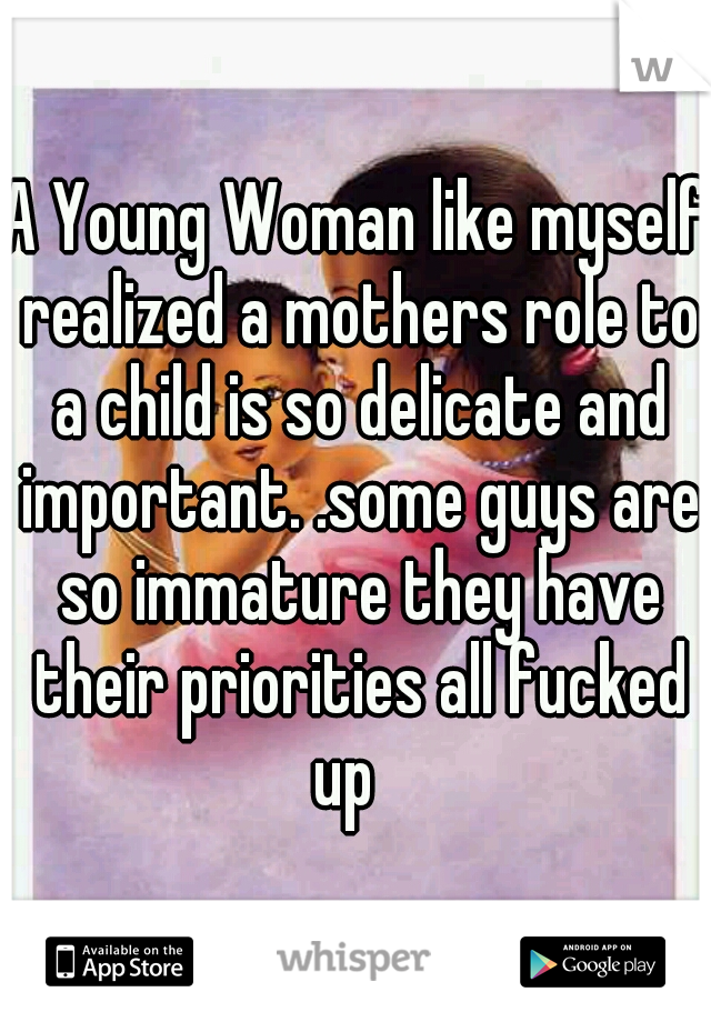A Young Woman like myself realized a mothers role to a child is so delicate and important. .some guys are so immature they have their priorities all fucked up
