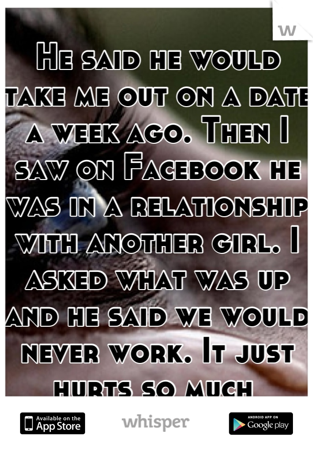 He said he would take me out on a date a week ago. Then I saw on Facebook he was in a relationship with another girl. I asked what was up and he said we would never work. It just hurts so much 