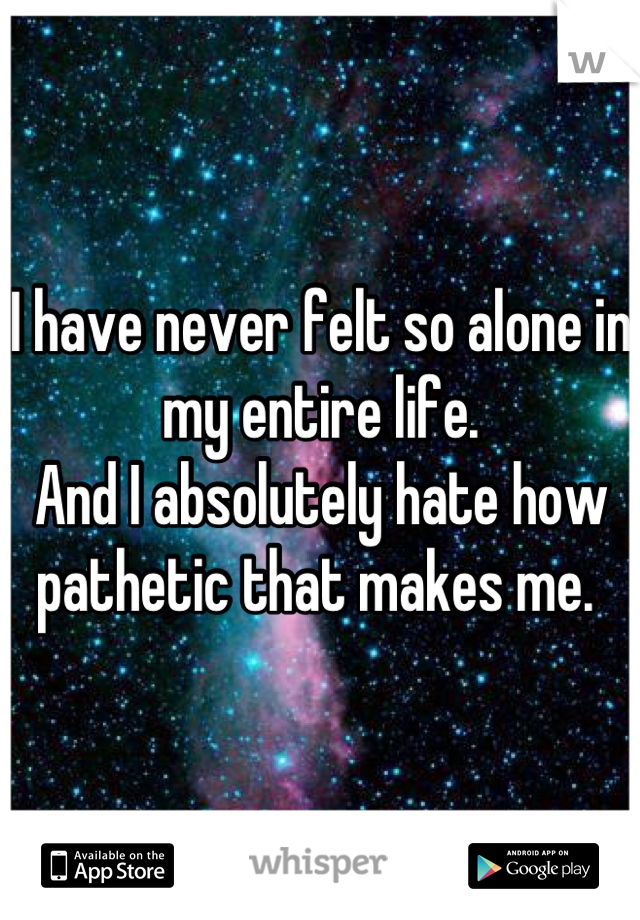 I have never felt so alone in my entire life.
And I absolutely hate how pathetic that makes me. 