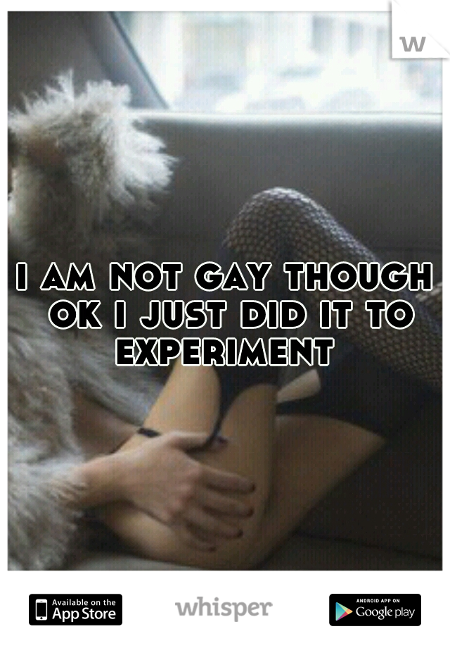 i am not gay though ok i just did it to experiment 