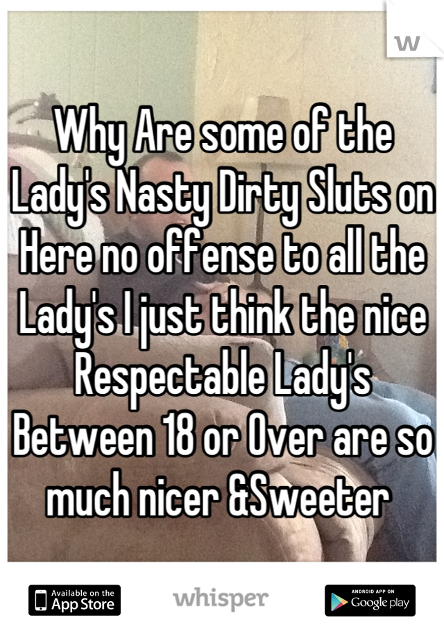 Why Are some of the Lady's Nasty Dirty Sluts on Here no offense to all the Lady's I just think the nice Respectable Lady's Between 18 or Over are so much nicer &Sweeter 