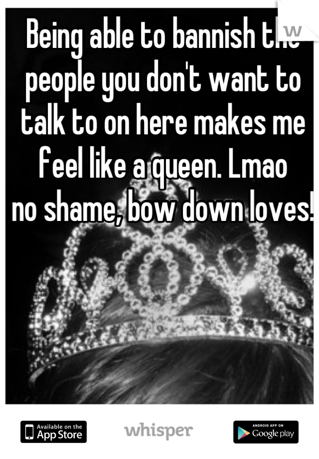 Being able to bannish the people you don't want to talk to on here makes me feel like a queen. Lmao
no shame, bow down loves!