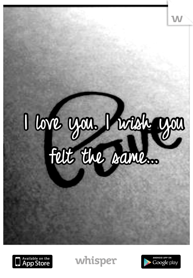 I love you. I wish you felt the same...