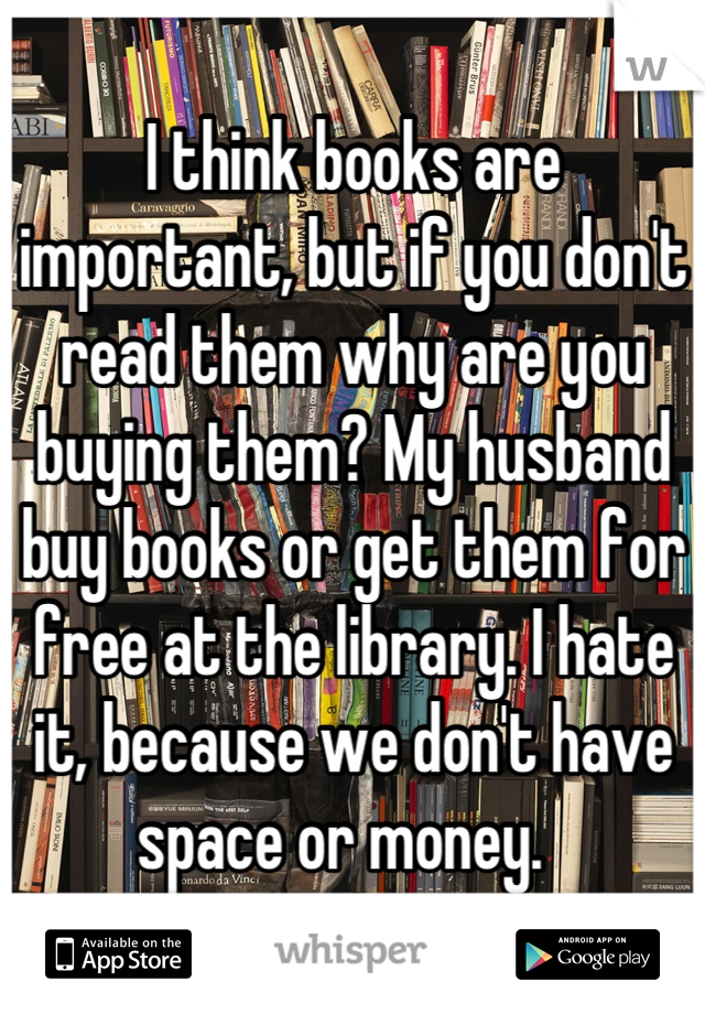 I think books are important, but if you don't read them why are you buying them? My husband buy books or get them for free at the library. I hate it, because we don't have space or money.  