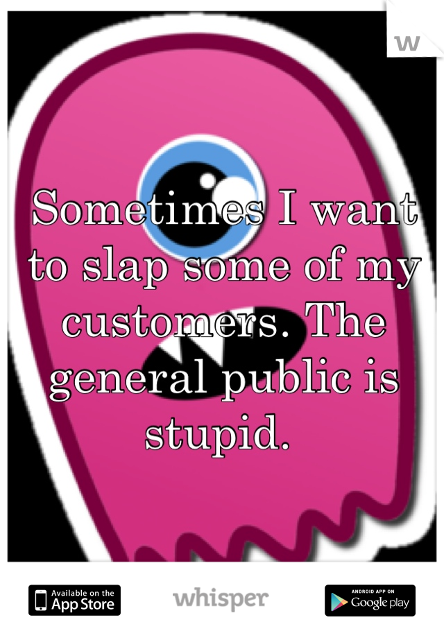 Sometimes I want to slap some of my customers. The general public is stupid. 