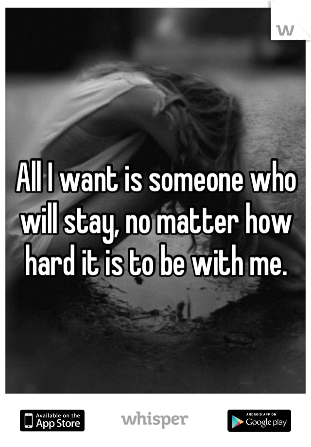 All I want is someone who will stay, no matter how hard it is to be with me.