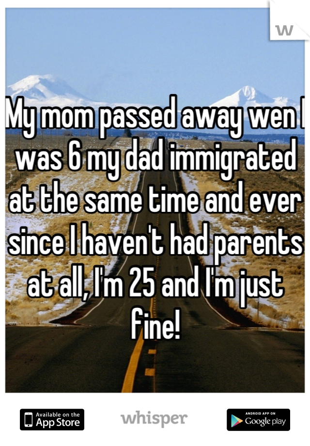 My mom passed away wen I was 6 my dad immigrated at the same time and ever since I haven't had parents at all, I'm 25 and I'm just fine!