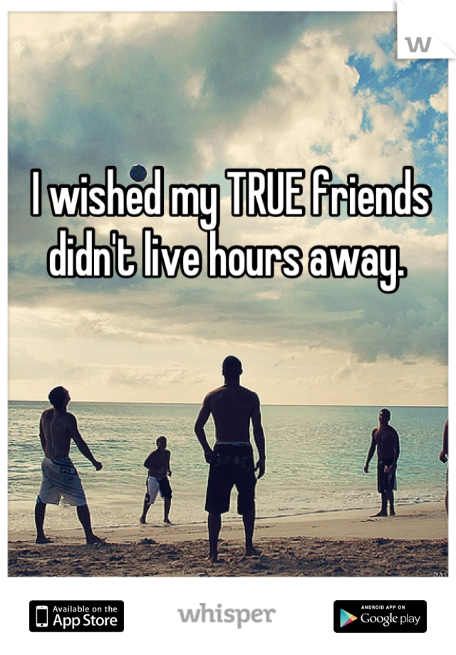 I wished my TRUE friends didn't live hours away. 