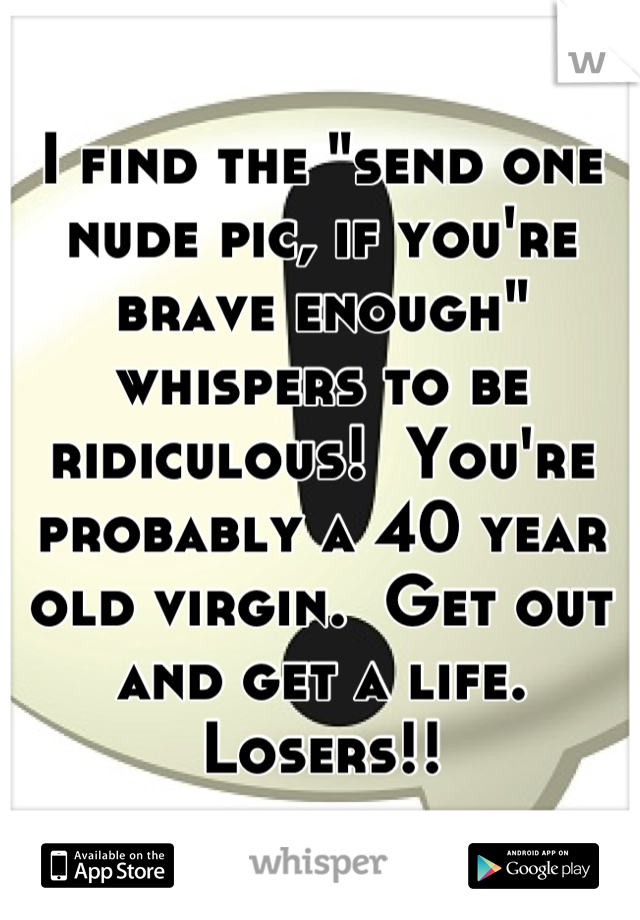 I find the "send one nude pic, if you're brave enough" whispers to be ridiculous!  You're probably a 40 year old virgin.  Get out and get a life.  
Losers!!
