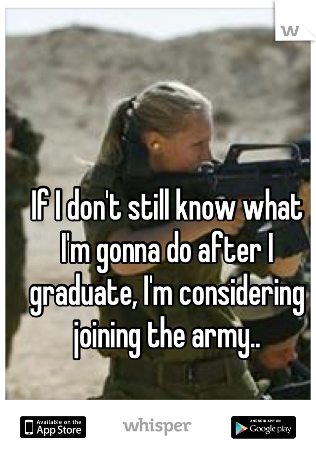 If I don't still know what I'm gonna do after I graduate, I'm considering joining the army..