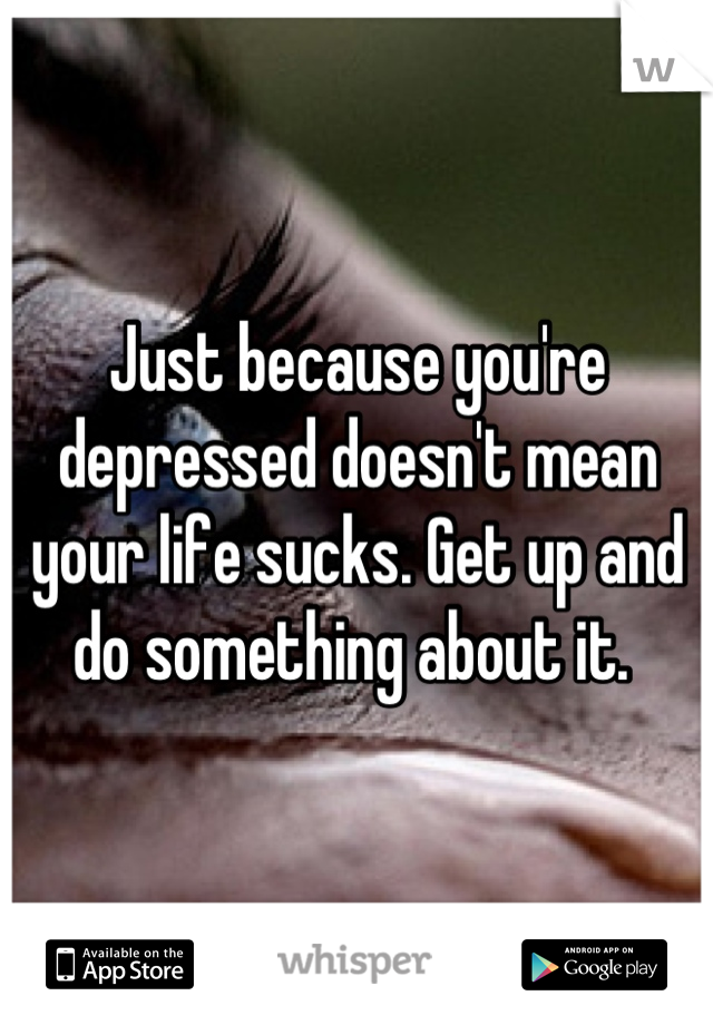 Just because you're depressed doesn't mean your life sucks. Get up and do something about it. 