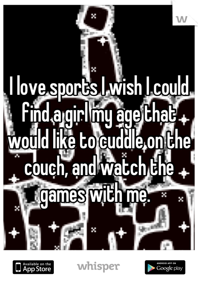 I love sports I wish I could find a girl my age that would like to cuddle on the couch, and watch the games with me.  