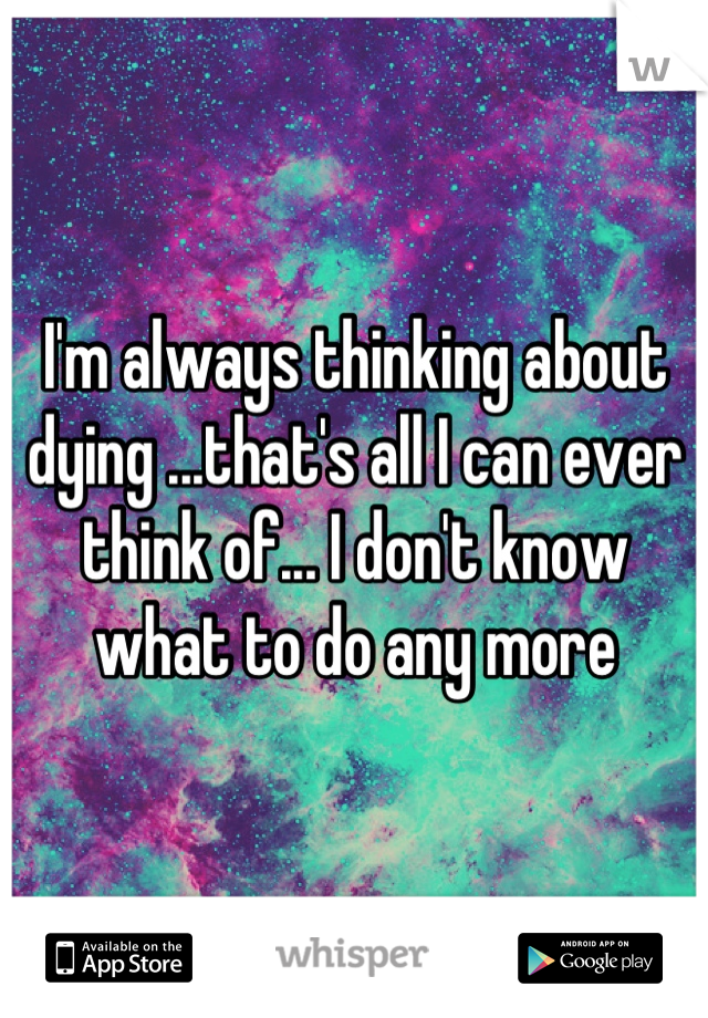 I'm always thinking about dying ...that's all I can ever think of... I don't know what to do any more
